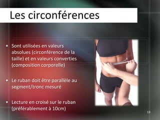 Les circonférences

• Sont utilisées en valeurs
  absolues (circonférence de la
  taille) et en valeurs converties
  (composition corporelle)

• Le ruban doit être parallèle au
  segment/tronc mesuré

• Lecture en croisé sur le ruban
  (préférablement à 10cm)
                                     18
 