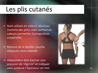 Les plis cutanés

• Sont utilisés en valeurs absolues
  (somme des plis), mais surtout en
  valeurs converties (composition
  corporelle)

• Mesure de la double couche
  adipeuse sous-cutanée

• Adipomètre doit exercer une
  pression de 10g/cm² et indiquer
  avec justesse l’épaisseur en mm     20
 
