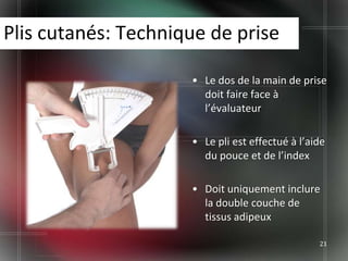 Plis cutanés: Technique de prise

                     • Le dos de la main de prise
                       doit faire face à
                       l’évaluateur

                     • Le pli est effectué à l’aide
                       du pouce et de l’index

                     • Doit uniquement inclure
                       la double couche de
                       tissus adipeux

                                                 21
 