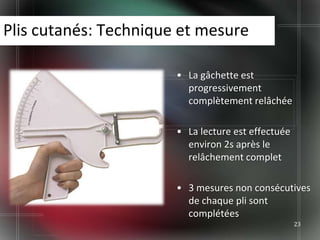 Plis cutanés: Technique et mesure

                       • La gâchette est
                         progressivement
                         complètement relâchée

                       • La lecture est effectuée
                         environ 2s après le
                         relâchement complet

                       • 3 mesures non consécutives
                         de chaque pli sont
                         complétées
                                                    23
 
