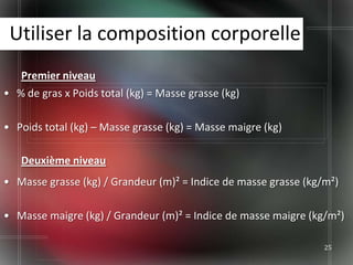 Utiliser la composition corporelle
   Premier niveau
• % de gras x Poids total (kg) = Masse grasse (kg)

• Poids total (kg) – Masse grasse (kg) = Masse maigre (kg)

   Deuxième niveau
• Masse grasse (kg) / Grandeur (m)² = Indice de masse grasse (kg/m²)

• Masse maigre (kg) / Grandeur (m)² = Indice de masse maigre (kg/m²)

                                                                 25
 