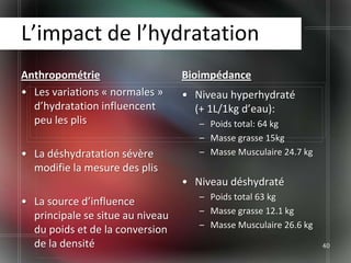 L’impact de l’hydratation
Anthropométrie                    Bioimpédance
• Les variations « normales »     • Niveau hyperhydraté
  d’hydratation influencent         (+ 1L/1kg d’eau):
  peu les plis                       – Poids total: 64 kg
                                     – Masse grasse 15kg
• La déshydratation sévère           – Masse Musculaire 24.7 kg
  modifie la mesure des plis
                                  • Niveau déshydraté
                                     – Poids total 63 kg
• La source d’influence
                                     – Masse grasse 12.1 kg
  principale se situe au niveau
                                     – Masse Musculaire 26.6 kg
  du poids et de la conversion
  de la densité                                                   40
 