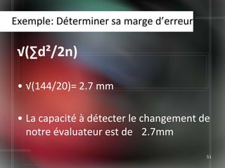 Exemple: Déterminer sa marge d’erreur

 √(∑d²/2n)

 • √(144/20)= 2.7 mm

 • La capacité à détecter le changement de
   notre évaluateur est de 2.7mm

                                         51
 