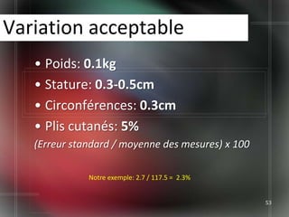 Variation acceptable
   • Poids: 0.1kg
   • Stature: 0.3-0.5cm
   • Circonférences: 0.3cm
   • Plis cutanés: 5%
   (Erreur standard / moyenne des mesures) x 100

              Notre exemple: 2.7 / 117.5 = 2.3%


                                                   53
 