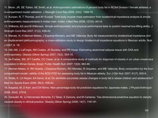 11. Moon, JR, SE Tobkin, AE Smith, et al. Anthropometric estimations of percent body fat in NCAA Division I female athletes: a
4-compartment model validation. J Strength Cond Res 2009; 23(4). 1068-76.
12. Kuriyan, R, T Thomas, and AV Kurpad. Total body muscle mass estimation from bioelectrical impedance analysis & simple
anthropometric measurements in Indian men. Indian J Med Res 2008; 127(5). 441-6.
13. Williams, AG and M Wilkinson. Simple anthropometric and physical performance tests to predict maximal box-lifting ability. J
Strength Cond Res 2007; 21(2). 638-42.
14. Macias, N, H Aleman-Mateo, J Esparza-Romero, and ME Valencia. Body fat measurement by bioelectrical impedance and
air displacement plethysmography: a cross-validation study to design bioelectrical impedance equations in Mexican adults. Nutr
J 2007; 6. 18.
15. Hill, AM, J LaForgia, AM Coates, JD Buckley, and PR Howe. Estimating abdominal adipose tissue with DXA and
anthropometry. Obesity (Silver Spring) 2007; 15(2). 504-10.
16. de Freitas, SN, WT Caiaffa, CC Cesar, et al. A comparative study of methods for diagnosis of obesity in an urban mixed-race
population in Minas Gerais, Brazil. Public Health Nutr 2007; 10(9). 883-90.
17. Aleman-Mateo, H, RH Huerta, J Esparza-Romero, RO Mendez, R Urquidez, and ME Valencia. Body composition by the four-
compartment model: validity of the BOD POD for assessing body fat in Mexican elderly. Eur J Clin Nutr 2007; 61(7). 830-6.
18. Watts, K, LH Naylor, EA Davis, et al. Do skinfolds accurately assess changes in body fat in obese children and adolescents?
Med Sci Sports Exerc 2006; 38(3). 439-44.
19. Kagawa, M, D Kerr, and CW Binns. New percentage body fat prediction equations for Japanese males. J Physiol Anthropol
2006; 25(4). 275-9.
20. Garaulet, M, JJ Hernandez-Morante, FJ Tebar, S Zamora, and M Canteras. Two-dimensional predictive equation to classify
visceral obesity in clinical practice. Obesity (Silver Spring) 2006; 14(7). 1181-91.


                                                                                                                         66
 
