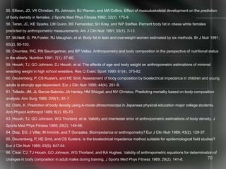 55. Ellison, JD, VK Christian, RL Johnson, BJ Warren, and MA Collins. Effect of musculoskeletal development on the prediction
of body density in females. J Sports Med Phys Fitness 1992; 32(2). 175-9.
56. Teran, JC, KE Sparks, LM Quinn, BS Fernandez, SH Krey, and WP Steffee. Percent body fat in obese white females
predicted by anthropometric measurements. Am J Clin Nutr 1991; 53(1). 7-13.
57. McNeill, G, PA Fowler, RJ Maughan, et al. Body fat in lean and overweight women estimated by six methods. Br J Nutr 1991;
65(2). 95-103.
58. Chumlea, WC, RN Baumgartner, and BP Vellas. Anthropometry and body composition in the perspective of nutritional status
in the elderly. Nutrition 1991; 7(1). 57-60.
59. Housh, TJ, GO Johnson, DJ Housh, et al. The effects of age and body weight on anthropometric estimations of minimal
wrestling weight in high school wrestlers. Res Q Exerc Sport 1990; 61(4). 375-82.
60. Deurenberg, P, CS Kusters, and HE Smit. Assessment of body composition by bioelectrical impedance in children and young
adults is strongly age-dependent. Eur J Clin Nutr 1990; 44(4). 261-8.
61. Tellado, JM, JL Garcia-Sabrido, JA Hanley, HM Shizgal, and NV Christou. Predicting mortality based on body composition
analysis. Ann Surg 1989; 209(1). 81-7.
62. Oishi, K. Prediction of body density using A-mode ultrasonoscope in Japanese physical education major college students.
Ann Physiol Anthropol 1989; 8(2). 65-70.
63. Housh, TJ, GO Johnson, WG Thorland, et al. Validity and intertester error of anthropometric estimations of body density. J
Sports Med Phys Fitness 1989; 29(2). 149-56.
64. Diaz, EO, J Villar, M Immink, and T Gonzales. Bioimpedance or anthropometry? Eur J Clin Nutr 1989; 43(2). 129-37.
65. Deurenberg, P, HE Smit, and CS Kusters. Is the bioelectrical impedance method suitable for epidemiological field studies?
Eur J Clin Nutr 1989; 43(9). 647-54.
66. Cisar, CJ, TJ Housh, GO Johnson, WG Thorland, and RA Hughes. Validity of anthropometric equations for determination of
changes in body composition in adult males during training. J Sports Med Phys Fitness 1989; 29(2). 141-8.                70
 