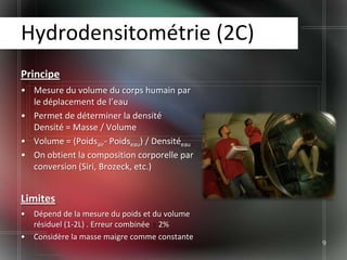 Hydrodensitométrie (2C)
Principe
• Mesure du volume du corps humain par
  le déplacement de l’eau
• Permet de déterminer la densité
  Densité = Masse / Volume
• Volume = (Poidsair- Poidseau) / Densitéeau
• On obtient la composition corporelle par
  conversion (Siri, Brozeck, etc.)


Limites
•   Dépend de la mesure du poids et du volume
    résiduel (1-2L) . Erreur combinée 2%
•   Considère la masse maigre comme constante
                                                9
 