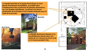 La façade Sud-Ouest dispose d’un
ensoleillement directe pour une
durée de 2 à 3 heures en hiver et de
4 à 5 heures pendant l’été.
La façade Nord-Est et la façade Nord-Ouest ne sont
jamais directement ensoleillées, ça justifie donc
l’emplacement des ouvertures de grandes dimensions
sur ces façades spécifiques, ça permet une bonne
pénétration de la lumière d’une manière indirecte pour le
reste de la journée.
Nord-Ouest
Nord-Est
9
 