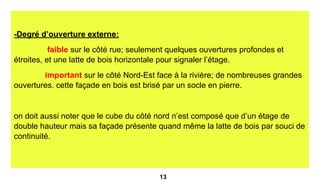 -Degré d’ouverture externe:
faible sur le côté rue; seulement quelques ouvertures profondes et
étroites, et une latte de bois horizontale pour signaler l’étage.
important sur le côté Nord-Est face à la rivière; de nombreuses grandes
ouvertures. cette façade en bois est brisé par un socle en pierre.
on doit aussi noter que le cube du côté nord n’est composé que d’un étage de
double hauteur mais sa façade présente quand même la latte de bois par souci de
continuité.
13
 