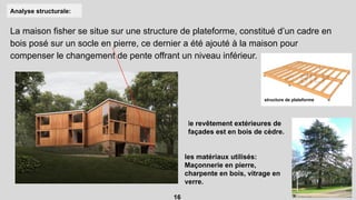 Analyse structurale:
La maison fisher se situe sur une structure de plateforme, constitué d’un cadre en
bois posé sur un socle en pierre, ce dernier a été ajouté à la maison pour
compenser le changement de pente offrant un niveau inférieur.
structure de plateforme
le revêtement extérieures de
façades est en bois de cèdre.
les matériaux utilisés:
Maçonnerie en pierre,
charpente en bois, vitrage en
verre.
16
 