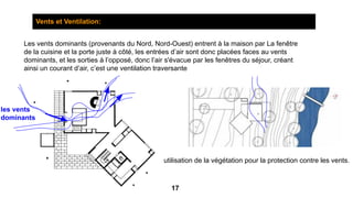 Vents et Ventilation:
Les vents dominants (provenants du Nord, Nord-Ouest) entrent à la maison par La fenêtre
de la cuisine et la porte juste à côté, les entrées d’air sont donc placées faces au vents
dominants, et les sorties à l’opposé, donc l’air s'évacue par les fenêtres du séjour, créant
ainsi un courant d’air, c’est une ventilation traversante
les vents
dominants
utilisation de la végétation pour la protection contre les vents.
17
 