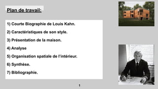 Plan de travail:
1) Courte Biographie de Louis Kahn.
2) Caractéristiques de son style.
3) Présentation de la maison.
4) Analyse
5) Organisation spatiale de l’intérieur.
6) Synthèse.
7) Bibliographie.
1
 