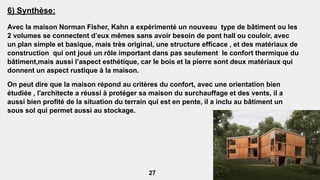 6) Synthèse:
Avec la maison Norman Fisher, Kahn a expérimenté un nouveau type de bâtiment ou les
2 volumes se connectent d’eux mêmes sans avoir besoin de pont hall ou couloir, avec
un plan simple et basique, mais très original, une structure efficace , et des matériaux de
construction qui ont joué un rôle important dans pas seulement le confort thermique du
bâtiment,mais aussi l’aspect esthétique, car le bois et la pierre sont deux matériaux qui
donnent un aspect rustique à la maison.
On peut dire que la maison répond au critères du confort, avec une orientation bien
étudiée , l'architecte a réussi à protéger sa maison du surchauffage et des vents, il a
aussi bien profité de la situation du terrain qui est en pente, il a inclu au bâtiment un
sous sol qui permet aussi au stockage.
27
 
