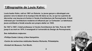 1)Biographie de Louis Kahn:
Louis Isador Kahn, naît en 1901 en Estonie. Le jeune garçon a développé une
passion vers le dessin et la musique très tôt dans sa vie, ce qui lui a permis de
décrocher une bourse et d’entrer à l’école d’architecture de Pennsylvanie. Il était
intéressé par l’architecture moderne et influencé par Le Corbusier. Le talentueux
jeune architecte a fondé ensuite son propre atelier en 1935.
De 1947 à 1957, il était professeur à l’école d’architecture de Yale. Puis de 1957
jusqu’à sa mort en 1974, il enseignait à l’université du Design de Pennsylvanie.
Ses réalisations majeures:
-Phillips Exeter Library à New Hampshire.
-Centre de recherches médicales Newton Richards, Philadelphie.
-Kimbell Art Museum, Fort Worth.
2
 