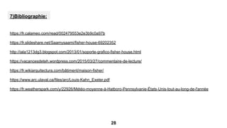 7)Bibliographie:
https://fr.calameo.com/read/002479553e2e3b9c0a97b
https://fr.slideshare.net/Saamysaami/fisher-house-69202352
http://iala1213dg3.blogspot.com/2013/01/soporte-grafico-fisher-house.html
https://vacancesdeteh.wordpress.com/2015/03/27/commentaire-de-lecture/
https://fr.wikiarquitectura.com/bâtiment/maison-fisher/
https://www.arc.ulaval.ca/files/arc/Louis-Kahn_Exeter.pdf
https://fr.weatherspark.com/y/22926/Météo-moyenne-à-Hatboro-Pennsylvanie-États-Unis-tout-au-long-de-l'année
28
 