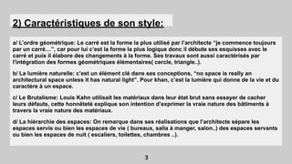 2) Caractéristiques de son style:
a/ L’ordre géométrique: Le carré est la forme la plus utilisé par l’architecte “je commence toujours
par un carré…”, car pour lui c’est la forme la plus logique donc il débute ses esquisses avec le
carré et puis il élabore des changements à la forme. Ses travaux sont aussi caractérisés par
l'intégration des formes géométriques élémentaires( cercle, triangle..).
b/ La lumière naturelle: c’est un élément clé dans ses conceptions, “no space is really an
architectural space unless it has natural light”. Pour khan, c’est la lumière qui donne de la vie et du
caractère à un espace.
c/ Le Brutalisme: Louis Kahn utilisait les matériaux dans leur état brut sans essayer de cacher
leurs défauts, cette honnêteté explique son intention d’exprimer la vraie nature des bâtiments à
travers la vraie nature des matériaux.
d/ La hiérarchie des espaces: On remarque dans ses réalisations que l’architecte sépare les
espaces servis ou bien les espaces de vie ( bureaux, salla à manger, salon..) des espaces servants
ou bien les espaces de nuit ( escaliers, toilettes, chambres ..).
3
 