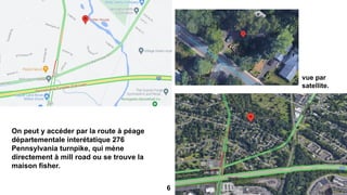 On peut y accéder par la route à péage
départementale interétatique 276
Pennsylvania turnpike, qui mène
directement à mill road ou se trouve la
maison fisher.
vue par
satellite.
6
 