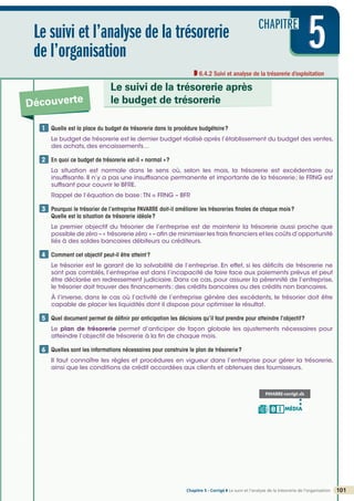 CHAPITRE
5
5
5
Le suivi et l’analyse de la trésorerie
de l’organisation
6.4.2 Suivi et analyse de la trésorerie d’exploitation
Découverte
Le suivi de la trésorerie après
le budget de trésorerie
101
Chapitre 5 - Corrigé ◗ Le suivi et l’analyse de la trésorerie de l’organisation
©
FontainePicard
-
Reproduction
interdite
Quelle est la place du budget de trésorerie dans la procédure budgétaire?
Le budget de trésorerie est le dernier budget réalisé après l’établissement du budget des ventes,
des achats, des encaissements…
En quoi ce budget de trésorerie est-il « normal »?
La situation est normale dans le sens où, selon les mois, la trésorerie est excédentaire ou
insuffisante. Il n’y a pas une insuffisance permanente et importante de la trésorerie; le FRNG est
suffisant pour couvrir le BFRE.
Rappel de l’équation de base:TN = FRNG – BFR

Pourquoi le trésorier de l’entreprise PAVARRE doit-il améliorer les trésoreries finales de chaque mois?
Quelle est la situation de trésorerie idéale?
Le premier objectif du trésorier de l’entreprise est de maintenir la trésorerie aussi proche que
possible de zéro – « trésorerie zéro » – afin de minimiser les frais financiers et les coûts d’opportunité
liés à des soldes bancaires débiteurs ou créditeurs.

Comment cet objectif peut-il être atteint?
Le trésorier est le garant de la solvabilité de l’entreprise. En effet, si les déficits de trésorerie ne
sont pas comblés, l’entreprise est dans l’incapacité de faire face aux paiements prévus et peut
être déclarée en redressement judiciaire. Dans ce cas, pour assurer la pérennité de l’entreprise,
le trésorier doit trouver des financements: des crédits bancaires ou des crédits non bancaires.
À l’inverse, dans le cas où l’activité de l’entreprise génère des excédents, le trésorier doit être
capable de placer les liquidités dont il dispose pour optimiser le résultat.

Quel document permet de définir par anticipation les décisions qu’il faut prendre pour atteindre l’objectif?
Le plan de trésorerie permet d’anticiper de façon globale les ajustements nécessaires pour
atteindre l’objectif de trésorerie à la fin de chaque mois.

Quelles sont les informations nécessaires pour construire le plan de trésorerie?
Il faut connaître les règles et procédures en vigueur dans l’entreprise pour gérer la trésorerie,
ainsi que les conditions de crédit accordées aux clients et obtenues des fournisseurs.
1
2
3
4
5
6
PAVARRE-corrigé.xls
MÉDIA
B I
 
