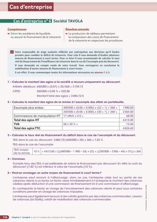 Chapitre 5 - Corrigé ◗ Le suivi et l’analyse de la trésorerie de l’organisation
116
©
FontainePicard
-
Reproduction
interdite
Cas d’entreprise
Cas d’entreprise n° 6 Société TAVOLA
Compétences
Gérer les excédents de liquidités
ou assurer le financement de la trésorerie
Résultat attendu

La production de tableaux permettant
la comparaison des coûts de financement
de la trésorerie en respectant les procédures
Votre responsable de stage souhaite réfléchir par anticipation aux décisions qu’il faudra
prendre pour combler le déficit de trésorerie. Pour cela il vous demande d’étudier plusieurs
moyens de financement à court terme. Pour ce faire il vous recommande de calculer le taux
réel du financement de l’insuffisance de trésorerie dans le cas de l’escompte puis du découvert.
Il vous demande un compte rendu de votre travail. Vous envisagerez en conclusion la
mobilisation d’autres moyens de financement à court terme.
À cet effet, il vous communique toutes les informations nécessaires en annexes 1 à 3.
1 – Calculez le montant des agios si la société a recours uniquement au découvert.
Intérêts débiteurs: 650000 x (0,07) x 25/360 = 3159,72
CPFD : 650000 x 0,05 % = 325,00
Montant total des agios = 3484,72 €
2 – Calculez le montant des agios de la remise à l’escompte des effets en portefeuille.
Escompte plus endos: 400000 x (0,06 + 0,006) x (22 + 1) / 360 = 1980,00
250000 x (0,06 + 0,006) x (30 + 1) / 360 = 2565,00
Commissions de manipulation HT 17 effets x 4 € = 68,00
Total des agios HT 4613,00
TVA 68 x 20 % = 13,60
Total des agiosTTC 4626,60
3 – Calculez le taux réel du financement du déficit dans le cas de l’escompte et du découvert.
TEG dans le cas du découvert: 3484,72/(650000 x 25) x 365 = 7,82 %
TEG dans le cas de l’escompte
TEG moyen
de la remise
10 % = 4613,00 / [((400000 – 1 980 – 24) x 23) + ((250000 – 2565 – 44) x 31)] x 365
4 – Concluez.
Compte tenu des TEG, il est préférable de retenir le financement par découvert. En effet, le coût du
découvert (7,82 %) est inférieur à celui de l’escompte (10 %).
5 – Peut-on envisager un autre moyen de financement à court terme?
L’entreprise peut recourir à l’affacturage; dans ce cas, l’entreprise cède tout ou partie de ses
créances clients à un factor. Le factor verse immédiatement à l’entreprise le montant des créances
cédées après déduction d’une commission de financement et d’une commission d’affacturage.
En contrepartie, le factor se charge de l’encaissement des créances clients et peut sous certaines
conditions prendre en charge les créances impayées.
L’entreprise peut également recourir à des crédits garantis par des créances commerciales: cession
de créances (loi Dailly), crédit de mobilisation des créances commerciales
 