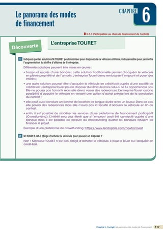 CHAPITRE
6
6
6
Le panorama des modes
de financement
6.5.1 Participation au choix de financement de l’activité
Découverte
L’entrepriseTOURET
117
Chapitre 6 - Corrigé ◗ Le panorama des modes de financement
©
FontainePicard
-
Reproduction
interdite
Indiquez quelles solutions M.TOURET peut mobiliser pour disposer de ce véhicule utilitaire,indispensable pour permettre
l’augmentation du chiffre d’affaires de l’entreprise.
Différentes solutions peuvent être mises en œuvre:
• l’emprunt auprès d’une banque: cette solution traditionnelle permet d’acquérir le véhicule
en pleine propriété et de l’amortir. L’entreprise Touret devra rembourser l’emprunt et payer des
intérêts ;
• une autre solution pourrait être d’acquérir le véhicule en crédit-bail auprès d’une société de
crédit-bail.L’entreprise Touret pourra disposer du véhicule mais celui-ci ne lui appartiendra pas.
Elle ne pourra pas l’amortir mais elle devra verser des redevances. L’entreprise Touret aura la
possibilité d’acquérir le véhicule en versant une option d’achat prévue lors de la conclusion
du contrat ;
• elle peut aussi conclure un contrat de location de longue durée avec un loueur. Dans ce cas,
elle paiera des redevances mais elle n’aura pas la faculté d’acquérir le véhicule en fin de
contrat ;
• enfin, il est possible de mobiliser les services d’une plateforme de financement participatif
(Crowdfunding). L’intérêt sera plus élevé que si l’emprunt avait été contracté auprès d’une
banque mais il est possible de recourir au crowdfunding quand les banques refusent de
financer le projet.
Exemple d’une plateforme de crowdfunding: https://www.lendopolis.com/howto/invest
M.TOURET est-il obligé d’acheter le véhicule pour pouvoir en disposer ?
Non ! Monsieur TOURET n’est pas obligé d’acheter le véhicule, il peut le louer ou l’acquérir en
crédit-bail.
1
2
 
