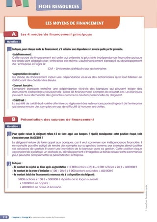 Chapitre 6 - Corrigé ◗ Le panorama des modes de financement
118
©
FontainePicard
-
Reproduction
interdite
FICHE RESSOURCES
LES MOYENS DE FINANCEMENT
Question :
Indiquez, pour chaque mode de financement, s’il entraîne une dépendance et envers quelle partie prenante.
• Autofinancement :
Cette source de financement est celle qui présente la plus forte indépendance financière puisque
les fonds sont dégagés par l’entreprise elle-même. L’autofinancement consacré au développement
de l’entreprise est égal à:
CAF – Dividendes distribués aux actionnaires
• Augmentation de capital :
Ce mode de financement induit une dépendance vis-à-vis des actionnaires qu’il faut fidéliser en
distribuant des dividendes élevés.
• Emprunt bancaire :
L’emprunt bancaire entraîne une dépendance vis-à-vis des banques qui peuvent exiger des
documents comptables prévisionnels: plans de financement, comptes de résultat, etc. Les banques
peuvent aussi demander des garanties comme la caution personnelle du dirigeant.
• Crédit-bail :
La société de crédit-bail va être attentive au règlement des redevances par le dirigeant de l’entreprise
qui devra rendre des comptes en cas de difficulté à honorer ses dettes.
1
A
1
B
Les 4 modes de financement principaux
Présentation des sources de financement
Question :
Pour quelle raison le dirigeant refuse-t-il de faire appel aux banques ? Quelle conséquence cette position risque-t-elle
d’entraîner pour IMAGEBOX ?
Le dirigeant refuse de faire appel aux banques, car il veut conserver son indépendance financière. Il
ne souhaite pas être obligé de rendre des comptes sur sa gestion, comme, par exemple, devoir justifier
ses décisions de gestion. Il craint une immixtion de la banque dans sa gestion. Cette position risque
cependant de constituer un obstacle au développement d’ImageBox.Le fait de refuser cette commande
peut peut-être compromettre la pérennité de l’entreprise.
1
Indiquez :
– le montant du capital au bilan après augmentation : 10 000 actions x 20 € + 5 000 actions x 20 € = 300 000 €
– le montant de la prime d’émission : (100 – 20) € x 5 000 actions nouvelles = 400 000 €
– le montant total des financements nouveaux mis à la disposition du dirigeant :
5000 actions x 100 € = 500000 € répartis de la façon suivante:
• 100000 € en capital ;
• 400000 € en prime d’émission.
2
 
