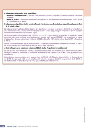 Chapitre 6 - Corrigé ◗ Le panorama des modes de financement
120
©
FontainePicard
-
Reproduction
interdite
a) Indiquez dans quels comptes seront comptabilisés :
- 
la redevance annuelle de 15 000 € : elle est comptabilisée dans le compte 6122 Redevances de crédit-bail
mobilier ;
- le dépôt de garantie : il est comptabilisé dans le compte d’autres immobilisations financières 2751 Dépôts
et cautionnements versés.
b) 
Indiquez comment peut être retraitée en analyse financière la redevance annuelle, sachant que le parc informatique a une durée
de vie estimée à 5 ans.
La redevance annuelle peut être répartie lors de chaque exercice en charges d’intérêts et en dotations
aux amortissements. Ainsi les immobilisations qu’elles soient acquises par emprunt ou crédit-bail sont
traitées comptablement de la même façon.
Ainsi la redevance annuelle est de 15 000 € par an. Si Caramail avait acquis ces matériels en pleine
propriété, elle aurait pratiqué un amortissement linéaire sur 5 ans, soit 10 000 € par an puisque la valeur
d’acquisition de ces ordinateurs s’élève à 50 000 €. (En effet 10 % de la valeur d’achat HT est égale à
5 000 €).
On peut donc considérer que la redevance de 15 000 € peut être retraitée de la façon suivante : 10 000 €
en dotations aux amortissements et 5 000 € en charges d’intérêts.
c) Montrez l’impact que ce retraitement entraîne sur l’EBE, le résultat d’exploitation, le résultat courant.
Le fait que les redevances de 15 000 € soient éclatées entre les dotations aux amortissements et les
charges d’intérêt va permettre à l’entreprise d’afficher un EBE supérieur de 15 000 € à ce qu’il était avant
retraitement.
Les dotations aux amortissements augmentant de 10 000 €, le Résultat d’exploitation va être supérieur
de 5 000 € à ce qu’il était avant retraitement. Enfin, les charges d’intérêt augmentant de 5 000 €, le
résultat courant va être identique à celui qui existait avant retraitement.
 