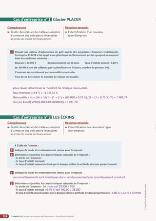 Chapitre 4 ◗ L’analyse des moyens de financement : liquidité et solvabilité
124
©
FontainePicard
-
Reproduction
interdite
Compétences
Établir des états et des tableaux adaptés
à la mesure des indicateurs nécessaires
au choix du mode de financement
Résultat attendu

L’identification d’un nouveau
type d’emprunt
Cas d’entreprise n° 1 Glacier PLACER
N’ayant pas obtenu d’autorisation de prêt auprès des organismes financiers traditionnels,
l’entreprise PLACER a fait appel à une plateforme de financement qui lui a proposé un emprunt
dans les conditions suivantes :
Emprunt : 80 000 € Remboursement sur 48 mois Taux d’intérêt annuel : 8,80 %
Les 80 000 € ont été collectés par la plateforme en 10 jours, nombre de prêteurs 502.
L’emprunt sera remboursé par mensualités constantes.
Vous devez déterminer le montant de chaque mensualité.
1
Vous devez déterminer le montant de chaque mensualité.
Taux mensuel = 8,8 % / 12 = 0,73 %
Mensualité = m = (Vo x i)/(1 – (1 + i)-n
) = (80 000 x 0,73 %)/(1 – (1 + 0,73 %)–48
) = 1 981,74
Ou (sur Excel) VPM(0,0073;48;-80000;0) = 1981,70
Cas d’entreprise n° 2 LES ÉCRINS
À l’aide de l’annexe :
Indiquez le mode de remboursement retenu pour l’emprunt.
Déterminez et justifiez les caractéristiques suivantes de l’emprunt :
- la durée de l’emprunt,
- le taux d’intérêt mensuel,
- le taux d’intérêt annuel sachant que la banque utilise la méthode des taux proportionnels.
1
2
Compétences
Établir des états et des tableaux adaptés
à la mesure des indicateurs nécessaires
au choix du mode de financement
Résultat attendu

L’identification des caractères types
d'un emprunt
Indiquez le mode de remboursement retenu pour l’emprunt.
Les amortissements sont identiques donc remboursement par amortissement constant.
Déterminez et justifiez les caractéristiques suivantes de l’emprunt :
- la durée de l’emprunt : 36 mois soit 25200 / 700
- le taux d’intérêt mensuel : 0,40 % soit 100,80 / 25200
- le taux d’intérêt annuel sachant que la banque utilise la méthode des taux proportionnels : 4,80 % = 0,4 % x 12 mois
1
2
 