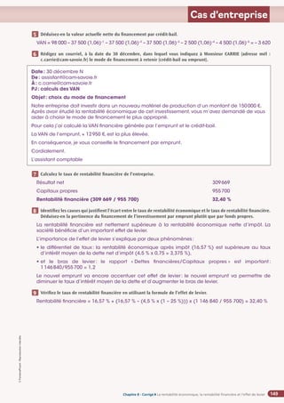 Chapitre 2
Chapitre 2
Chapitre 8 - Corrigé ◗ La rentabilité économique, la rentabilité financière et l’effet de levier
©
FontainePicard
-
Reproduction
interdite
149
Cas d’entreprise
Déduisez-en la valeur actuelle nette du financement par crédit-bail.
VAN = 98 000 – 37 500 (1,06)–1
– 37 500 (1,06)–2
– 37 500 (1,06)–3
– 2 500 (1,06)–4
– 4 500 (1,06)–5
= – 3 620
Rédigez un courriel, à la date du 30 décembre, dans lequel vous indiquez à Monsieur CARRIE (adresse mél :
c.carrie@cam-savoie.fr) le mode de financement à retenir (crédit-bail ou emprunt).
Calculez le taux de rentabilité financière de l’entreprise.
Résultat net 309669
Capitaux propres 955700
Rentabilité financière (309 669 / 955 700) 32,40 %
Identifiez les causes qui justifient l’écart entre le taux de rentabilité économique et le taux de rentabilité financière.
Déduisez-en la pertinence du financement de l’investissement par emprunt plutôt que par fonds propres.
La rentabilité financière est nettement supérieure à la rentabilité économique nette d’impôt. La
société bénéficie d’un important effet de levier.
L’importance de l’effet de levier s’explique par deux phénomènes:
• 	
le différentiel de taux: la rentabilité économique après impôt (16,57 %) est supérieure au taux
d’intérêt moyen de la dette net d’impôt (4,5 % x 0,75 = 3,375 %),
• et le bras de levier: le rapport « Dettes financières/Capitaux propres » est important:
1146840/955700 = 1,2

Le nouvel emprunt va encore accentuer cet effet de levier: le nouvel emprunt va permettre de
diminuer le taux d’intérêt moyen de la dette et d’augmenter le bras de levier.
Vérifiez le taux de rentabilité financière en utilisant la formule de l’effet de levier.
Rentabilité financière = 16,57 % + (16,57 % – (4,5 % x (1 – 25 %))) x (1 146 840 / 955 700) = 32,40 %
5
6
7
8
9
Date: 30 décembre N
De: assistant@cam-savoie.fr
À: c.carrie@cam-savoie.fr
PJ: calculs des VAN
Objet: choix du mode de financement
Notre entreprise doit investir dans un nouveau matériel de production d’un montant de 150000 €.
Après avoir étudié la rentabilité économique de cet investissement, vous m’avez demandé de vous
aider à choisir le mode de financement le plus approprié.
Pour cela j’ai calculé la VAN financière générée par l’emprunt et le crédit-bail.
La VAN de l’emprunt, + 12950 €, est la plus élevée.
En conséquence, je vous conseille le financement par emprunt.
Cordialement.
L’assistant comptable
 