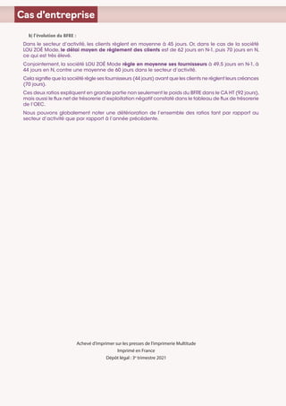 Cas d’entreprise
b) l’évolution du BFRE :
Dans le secteur d’activité, les clients règlent en moyenne à 45 jours. Or, dans le cas de la société
LOU ZOÉ Mode, le délai moyen de règlement des clients est de 62 jours en N-1, puis 70 jours en N,
ce qui est très élevé.
Conjointement, la société LOU ZOÉ Mode règle en moyenne ses fournisseurs à 49,5 jours en N-1, à
44 jours en N, contre une moyenne de 60 jours dans le secteur d’activité.
Cela signifie que la société règle ses fournisseurs (44 jours) avant que les clients ne règlent leurs créances
(70 jours).
Ces deux ratios expliquent en grande partie non seulement le poids du BFRE dans le CA HT (92 jours),
mais aussi le flux net de trésorerie d’exploitation négatif constaté dans le tableau de flux de trésorerie
de l’OEC.
Nous pouvons globalement noter une détérioration de l’ensemble des ratios tant par rapport au
secteur d’activité que par rapport à l’année précédente.
Achevé d’imprimer sur les presses de l’imprimerie Multitude
Imprimé en France
Dépôt légal : 3e
trimestre 2021
 