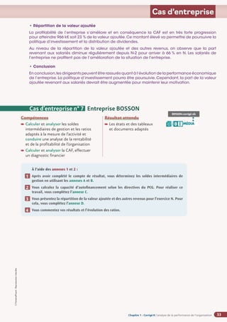 Chapitre 2
Chapitre 2
Chapitre 1 - Corrigé ◗ L’analyse de la performance de l’organisation
©
FontainePicard
-
Reproduction
interdite
33
Cas d’entreprise
• Répartition de la valeur ajoutée
La profitabilité de l’entreprise s’améliore et en conséquence la CAF est en très forte progression
pour atteindre 966 k€ soit 23 % de la valeur ajoutée.Ce montant élevé va permettre de poursuivre la
politique d’investissement et la distribution de dividendes.
Au niveau de la répartition de la valeur ajoutée et des autres revenus, on observe que la part
revenant aux salariés diminue régulièrement depuis N-2 pour arriver à 66 % en N. Les salariés de
l’entreprise ne profitent pas de l’amélioration de la situation de l’entreprise.
• Conclusion
En conclusion,les dirigeants peuvent être rassurés quant à l’évolution de la performance économique
de l’entreprise. La politique d’investissement pourra être poursuivie. Cependant, la part de la valeur
ajoutée revenant aux salariés devrait être augmentée pour maintenir leur motivation.
Compétences
Calculer et analyser les soldes
intermédiaires de gestion et les ratios
adaptés à la mesure de l’activité et
conduire une analyse de la rentabilité
et de la profitabilité de l’organisation

Calculer et analyser la CAF, effectuer
un diagnostic financier
Résultat attendu

Les états et des tableaux
et documents adaptés
À l’aide des annexes 1 et 2 :
Après avoir complété le compte de résultat, vous déterminez les soldes intermédiaires de
gestion en utilisant les annexes A et B.
Vous calculez la capacité d’autofinancement selon les directives du PCG. Pour réaliser ce
travail, vous complétez l’annexe C.
Vous présentez la répartition de la valeur ajoutée et des autres revenus pour l’exercice N. Pour
cela, vous complétez l’annexe D.
Vous commentez vos résultats et l’évolution des ratios.
1
2
3
4
Cas d’entreprise n° 7 Entreprise BOSSON
BOSSON-corrigé.xls
MÉDIA
B I
 