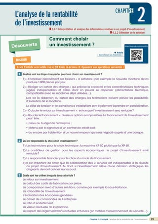 CHAPITRE
2
©
FontainePicard
-
Reproduction
interdite
Chapitre 2 - Corrigé ◗ L’analyse de la rentabilité de l’investissement 39
L’analyse de la rentabilité
de l’investissement
6.2.1 Interprétation et analyse des informations relatives à un projet d’investissement
6.2.2 Sélection de la solution
2
2
Découverte
Comment choisir
un investissement ?
Quelles sont les étapes à respecter pour bien choisir son investissement ?
1) 
« Formaliser précisément ses besoins » à satisfaire: par exemple la nouvelle machine devra
produire 1000 pièces par jour.
2) 
« Rédiger un cahier des charges » qui précise la capacité et les caractéristiques techniques
jugées indispensables et celles dont on pourra se dispenser (alimentation électrique,
compatibilité avec les machines déjà utilisées…).
Lors de la rédaction du cahier des charges, les techniciens doivent prévoir les possibilités
d’évolution de la machine.
Le délai de livraison et les conditions d’installations sont également à prendre en considération.
3) « Calculer le retour sur investissement »: est-ce que l’investissement sera rentable?
4) 
« Boucler le financement »:plusieurs options sont possibles.Le financement de l’investissement
peut être:
• prévu au budget de l’entreprise ;
• obtenu par la signature d’un contrat de crédit-bail ;
• ou encore par l’obtention d’un nouvel emprunt qui sera négocié auprès d’une banque.
Qui est responsable du choix d’un investissement ?
1) Les techniciens pour le choix technique: la machine XP 50 plutôt que la XP 60.
2) 
Le contrôleur de gestion pour les aspects économiques: le projet d’investissement est-il
rentable?
3) Le responsable financier pour le choix du mode de financement.
4) 
Il est important de noter que la collaboration des 3 services est indispensable à la réussite
du projet d’investissement. Au final, si l’investissement relève d’une décision stratégique, les
dirigeants devront donner leur accord.

Quels sont les critères évoqués dans cet article ?
Le retour sur investissement.
Le calcul des coûts de fabrication par pièce.
La comparaison avec d’autres solutions, comme par exemple la sous-traitance.
La rationalité de l’investissement.
L’évaluation des économies générées.
Le carnet de commandes de l’entreprise.
Le ratio d’endettement.
La valeur résiduelle de la machine.
Le respect des réglementations actuelles et futures (en matière d’environnement,de sécurité…).
1
2
3
MISSION
Lisez l’article accessible via le QR Code ci-dessus et répondez aux questions suivantes :
https://eqrcode.co/a/nmeWHr
 Article
« Bien choisir ses machines »
 