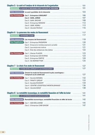 4
©
FontainePicard
-
Reproduction
interdite
Chapitre 5 - Le suivi et l’analyse de la trésorerie de l’organisation …………………………… 101
			………………………………………………………………………………………… 101
Le suivi quotidien de la trésorerie ……………………………………… 103
Cas 1 : Entreprise LABOURET …………………………………………… 106
Cas 2 : SARL JORGE …………………………………………………… 107
Cas 3 : SARL BACHIR …………………………………………………… 108
Cas 4 : Entreprise NISSANI ……………………………………………… 112
Cas 5 : SARL NOBILI …………………………………………………… 113
Cas 6 : SociétéTAVOLA ………………………………………………… 116
Chapitre 6 - Le panorama des modes de financement ………………………………………… 117
			………………………………………………………………………………………… 117
Les moyens de financement …………………………………………… 118
Cas 1 : Entreprise PROSPERA …………………………………………… 120
Cas 2 : Emprunt à remboursement variable ……………………………… 121
Cas 3 : Les emprunts indivis …………………………………………… 121
Cas 4 : État des échéances des dettes …………………………………… 122
Cas 1 : Glacier PLACER ………………………………………………… 123
Cas 2 : Entreprise LES ÉCRINS ………………………………………… 123
Cas 3 : Entreprise FORTIZ ……………………………………………… 124
Cas 4 : SA BONNETTIER ………………………………………………… 125
Chapitre 7 - Le choix d’un mode de financement ……………………………………………… 127
			………………………………………………………………………………………… 127
Choisir le mode de financement le plus avantageux :
l’emprunt ou le crédit-bail ……………………………………………… 127
Cas 1 : Société BONŒIL ………………………………………………… 132
Cas 2 :TRINITY GROUP ………………………………………………… 133
Cas 3 : Société ÉCOVERT ……………………………………………… 134
Cas 4 : CENTRE LOGISTIQUE MONTALBANAIS …………………………… 136
Cas 5 : Société WAVE …………………………………………………… 138
Chapitre 8 - La rentabilité économique, la rentabilité financière et l’effet de levier …………… 141
			………………………………………………………………………………………… 141
Rentabilité économique, rentabilité financière et effet de levier …………… 142
Cas 1 : SAS WELLDONE ………………………………………………… 145
Cas 2 : Entreprise CAM-SAVOIE ………………………………………… 147
Découverte LE SUIVI DE LATRÉSORERIE APRÈS LE BUDGET DE TRÉSORERIE
Découverte CHOISIR ENTRE L’EMPRUNT ET L’AUTOFINANCEMENT
Découverte LES 2 ENTREPRISES DE RESTAURATION RAPIDE
Découverte L’ENTREPRISE TOURET
Fiche ressources
Fiche ressources
Fiche ressources
Fiche ressources
Cas d’entreprise
Cas d’entreprise
Cas d’entreprise
Cas d’application
Cas d’entreprise
 