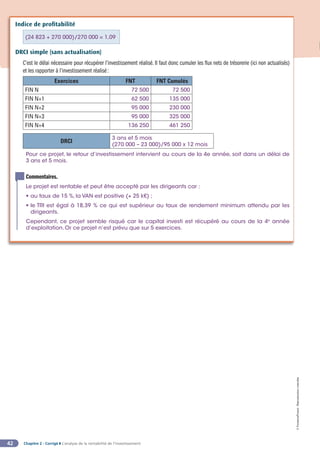Chapitre 2 - Corrigé ◗ L’analyse de la rentabilité de l’investissement
42
©
FontainePicard
-
Reproduction
interdite
Indice de profitabilité
(24 823 + 270 000)/270 000 = 1,09
DRCI simple (sans actualisation)
C’est le délai nécessaire pour récupérer l’investissement réalisé. Il faut donc cumuler les flux nets de trésorerie (ici non actualisés)
et les rapporter à l’investissement réalisé:
Exercices FNT FNT Cumulés
FIN N 72 500 72 500
FIN N+1 62 500 135 000
FIN N+2 95 000 230 000
FIN N+3 95 000 325 000
FIN N+4 136 250 461 250
DRCI
3 ans et 5 mois
(270 000 – 23 000)/95 000 x 12 mois
Pour ce projet, le retour d’investissement intervient au cours de la 4e année, soit dans un délai de
3 ans et 5 mois.
Commentaires.
Le projet est rentable et peut être accepté par les dirigeants car :
• au taux de 15 %, la VAN est positive (+ 25 k€) ;
• le TRI est égal à 18,39 % ce qui est supérieur au taux de rendement minimum attendu par les
dirigeants.
Cependant, ce projet semble risqué car le capital investi est récupéré au cours de la 4e
année
d’exploitation. Or ce projet n’est prévu que sur 5 exercices.
 