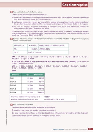 Chapitre 2
Chapitre 2
Chapitre 2 - Corrigé ◗ L’analyse de la rentabilité de l’investissement
©
FontainePicard
-
Reproduction
interdite
49
Cas d’entreprise
Vous justifiez le taux d’actualisation retenu.
Le taux d’actualisation peut correspondre à:
1)	
un taux subjectif défini par l’investisseur qui est égal au taux de rentabilité minimum augmenté
pour tenir compte du risque lié à l’investissement ;
2)	
au taux de rendement moyen qui pourrait être obtenu si les capitaux investis étaient placés sur
des produits financiers présentant les mêmes caractéristiques en termes de durée et de risque ;
3)	
au coût du capital: moyenne arithmétique pondérée des coûts des différentes sources de
financement auxquelles l’entreprise fait appel.
Dans le cas de l’entreprise GULLY, le taux d’actualisation est de 12 %. Si la VAN est négative au taux
d’actualisation de 12 %, alors le projet d’investissement sera rejeté. Le taux de rentabilité minimum
exigé par l’entreprise GULLY est de 12 %.
Puis vous déterminez la valeur actuelle nette, le taux interne de rentabilité et le délai de récupération des capitaux
investis (sans actualisation).
VAN à 12 % = 41 458,41 € =VAN(C29;$C$27:$G$27)+$B$27
TRI = 34,56 % =TRI(B27:G27)
DRCI 2 ans et 7,5 mois
VAN = – 59 000 + 23 563 (1 + 0,12)–1
+ 21 878 (1 + 0,12)–2
+ 26 033 (1 + 0,12)–3
+ 26 638 (1 + 0,12)–4
+
46 738 (1 + 0,12)–5
= 41 458 €
Si TRI = 34,56 % alors la VAN au taux de 34,56 % sera proche de zéro (arrondi), on le vérifie en
posant l’équation suivante :
VAN = – 59 000 + 23 563 (1 + 0,3456)–1
+ 21 878 (1 + 0,3456)–2
+ 26 033 (1 + 0,3456)–3
+ 26 638 (1 +
0,12)–4
+ 46 738 (1 + 0,3456)–5
= – 0,94 €
DRCI
Exercices FNT FNT Cumulés
FIN N 23 563 23 563
FIN N+1 21 878 45 441
FIN N+2 26 033 71 474
FIN N+3 26 638 98 112
FIN N+4 46 738 144 850
Capitaux restant à récupérer sur N+2 13 559 €
Nombre de mois d'activité sur N+2 13 559/26 033 = 6,25 mois
Vous commentez vos résultats.
Le projet assure une très bonne rentabilité économique.
À condition, bien entendu, que les prévisions se réalisent.
On peut noter également que le délai de récupération intervient dès la troisième année du projet.
Cet investissement est très rentable et comporte peu de risque.
2
3
4
 