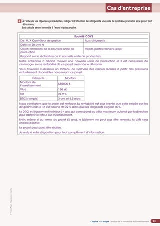Chapitre 2
Chapitre 2
Chapitre 2 - Corrigé ◗ L’analyse de la rentabilité de l’investissement
©
FontainePicard
-
Reproduction
interdite
53
Cas d’entreprise
Société COVE
De: M. X Contrôleur de gestion Aux: dirigeants
Date: le 20 avril N
Objet: rentabilité de la nouvelle unité de
production
Pièces jointes: fichiers Excel
Rapport sur la réalisation de la nouvelle unité de production
Notre entreprise a décidé d’ouvrir une nouvelle unité de production et il est nécessaire de
s’interroger sur la rentabilité de ce projet avant de le démarrer.
Vous trouverez ci-dessous un tableau de synthèse des calculs réalisés à partir des prévisions
actuellement disponibles concernant ce projet.
Éléments Montant
Montant de
l’investissement
550000 €
VAN 160 k€
TRI 21,9 %
DRCI (simple) 3 ans et 8,5 mois
Nous constatons que le projet est rentable. La rentabilité est plus élevée que celle exigée par les
dirigeants car le TRI est proche de 22 % alors que les dirigeants exigent 15 %.
Le DRCI est également inférieur à 4 ans,qui correspond au délai maximum autorisé par la direction
pour obtenir le retour sur investissement.
Enfin, même si au terme du projet (5 ans), le bâtiment ne peut pas être revendu, la VAN sera
encore positive.
Le projet peut donc être réalisé.
Je reste à votre disposition pour tout complément d’information.
À l’aide de vos réponses précédentes, rédigez à l’attention des dirigeants une note de synthèse précisant si le projet doit
être retenu.
Les calculs seront arrondis à l’euro le plus proche.
4
 