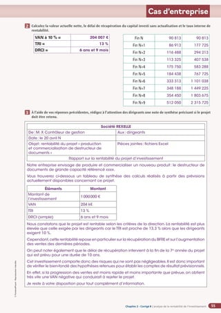 Chapitre 2
Chapitre 2
Chapitre 2 - Corrigé ◗ L’analyse de la rentabilité de l’investissement
©
FontainePicard
-
Reproduction
interdite
55
Cas d’entreprise
Calculez la valeur actuelle nette, le délai de récupération du capital investi sans actualisation et le taux interne de
rentabilité.
VAN à 10 % = 204 007 €
TRI = 13 %
DRCI = 6 ans et 9 mois
À l’aide de vos réponses précédentes, rédigez à l’attention des dirigeants une note de synthèse précisant si le projet
doit être retenu.
2
3
Société REXELLE
De: M. X Contrôleur de gestion Aux: dirigeants
Date: le 20 avril N
Objet: rentabilité du projet « production
et commercialisation de destructeur de
documents »
Pièces jointes: fichiers Excel
Rapport sur la rentabilité du projet d’investissement
Notre entreprise envisage de produire et commercialiser un nouveau produit: le destructeur de
documents de grande capacité référencé xxxx.
Vous trouverez ci-dessous un tableau de synthèse des calculs réalisés à partir des prévisions
actuellement disponibles concernant ce projet.
Éléments Montant
Montant de
l’investissement
1000000 €
VAN 204 k€
TRI 13 %
DRCI (simple) 6 ans et 9 mois
Nous constatons que le projet est rentable selon les critères de la direction. La rentabilité est plus
élevée que celle exigée par les dirigeants car le TRI est proche de 13,3 % alors que les dirigeants
exigent 10 %.
Cependant,cette rentabilité repose en particulier sur la récupération du BFRE et sur l’augmentation
des ventes des dernières périodes.
On peut noter également que le délai de récupération intervient à la fin de la 7e
année du projet
qui est prévu pour une durée de 10 ans.
Cet investissement comporte donc des risques qui ne sont pas négligeables.Il est donc important
de vérifier le bien-fondé des hypothèses retenues pour établir les comptes de résultat prévisionnels.
En effet, si la progression des ventes est moins rapide et moins importante que prévue, on obtient
très vite une VAN négative qui conduirait à rejeter le projet.
Je reste à votre disposition pour tout complément d’information.
Fin N 90 813 90 813
Fin N+1 86 913 177 725
Fin N+2 116 488 294 213
Fin N+3 113 325 407 538
Fin N+4 175 750 583 288
Fin N+5 184 438 767 725
Fin N+6 333 313 1 101 038
Fin N+7 348 188 1 449 225
Fin N+8 354 450 1 803 675
Fin N+9 512 050 2 315 725
 