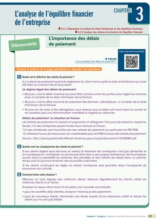 CHAPITRE
3
Chapitre 3 - Corrigé ◗ L’analyse de l’équilibre financier de l’entreprise 57
3
3
L’analyse de l’équilibre financier
de l’entreprise
6.3.1 Élaboration et analyse du bilan fonctionnel et des équilibres financiers
6.3.2 Analyse des rations de structure de l’équilibre financier
Découverte
L’importance des délais
de paiement
Quelle est la définition des retards de paiement ?
Il y a retard de paiement quand le règlement du client arrive après la date d’échéance qui avait
été fixée au moment de la facturation.
Le régime légal des délais de paiement
• 60 jours, c’est le délai maximal qui peut être convenu entre les parties pour régler les sommes
dues à compter de la date d’émission de la facture.
• 45 jours,c’est le délai maximal de paiement des factures « périodiques » à compter de la date
d’émission de la facture.
• 45 jours fin de mois, à titre dérogatoire, sous réserve que ce délai soit inscrit dans le contrat et
ne constitue pas une discrimination manifeste à l’égard du créancier.
Délais de paiement: la situation en France
Les retards de paiement ne cessent d’augmenter et atteignent 13,6 jours de retard en moyenne.
Seules 1/3 des entreprises payent toutes leurs factures à l’heure.
1/3 des entreprises sont touchées par des retards de paiement, en particulier les TPE PME.
15 milliards d’euros de ressources non mobilisables pour les PME à cause des retards de paiement.
Source: http://proxy-pubminefi.diffusion.finances.gouv.fr/pub/document/18/20089.pdf
Quelles sont les conséquences des retards de paiement ?
Si les clients règlent leurs factures en retard, la trésorerie de l’entreprise n’est pas alimentée et
en conséquence,l’entreprise ne pourra pas faire face à ses propres échéances.Ses fournisseurs
auront alors la possibilité de réclamer des pénalités et des intérêts de retard dans un premier
temps puis ils pourront entamer des poursuites judiciaires.
Si les clients continuent de régler en retard, l’entreprise sera peut-être dans l’incapacité de
poursuivre son activité.

Comment éviter cette situation ?
Effectuer un suivi régulier des créances clients, relancer régulièrement les clients, céder les
créances clients à un factor.
Analyser le risque client avant d’accepter une nouvelle commande:
• pour les sociétés déjà clientes, analyser l’historique des paiements ;
• pour les nouveaux clients: demander une étude auprès d’une assurance crédit et refuser les
clients qui ne sont pas fiables.
1
2
3
Écoutez le podcast de la page précédente et répondez aux questions.
https://eqrcode.co/a/zKfQ30
 Podcast
« Les scandales des délais de paiement »
 