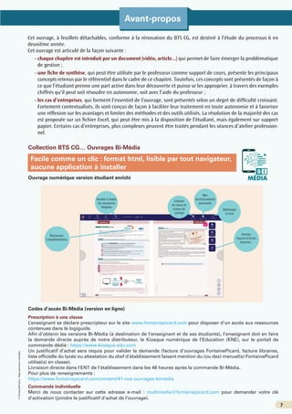 ©
FontainePicard
-
Reproduction
interdite
7
Avant-propos
7
Collection BTS CG… Ouvrages Bi-Média
Ouvrage numérique version étudiant enrichi
Codes d’accès Bi-Média (version en ligne)
Prescription à une classe
L’enseignant se déclare prescripteur sur le site www.fontainepicard.com pour disposer d’un accès aux ressources
contenues dans le logiguide.
Afin d’obtenir les versions Bi-Média (à destination de l’enseignant et de ses étudiants), l’enseignant doit en faire
la demande directe auprès de notre distributeur, le Kiosque numérique de l’Education (KNE), sur le portail de
commande dédié : https://www.kiosque-edu.com
Un justificatif d’achat sera requis pour valider la demande (facture d’ouvrages FontainePicard, facture libraires,
liste officielle du lycée ou attestation du chef d’établissement faisant mention du (ou des) manuel(s) FontainePicard
utilisé(s) en classe).
Livraison directe dans l’ENT de l’établissement dans les 48 heures après la commande Bi-Média.
Pour plus de renseignements :
https://www.fontainepicard.com/content/41-nos-ouvrages-bimedia
Commande individuelle
Merci de nous contacter sur cette adresse e-mail : multimedia@fontainepicard.com pour demander votre clé
d’activation (joindre le justificatif d’achat de l’ouvrage).
MÉDIA
B I
Création
de classe et
espace de
partage
Ressources
complémentaires
Annoter,
Capture d’écran,
Imprimer...
Télécharger
le livre
Mes
enrichissements
personnels
Accéder à toutes
les ressources
intégrées
Facile comme un clic : format html, lisible par tout navigateur,
aucune application à installer
Cet ouvrage, à feuillets détachables, conforme à la rénovation du BTS CG, est destiné à l’étude du processus 6 en
deuxième année.
Cet ouvrage est articulé de la façon suivante :
- 
chaque chapitre est introduit par un document (vidéo, article...) qui permet de faire émerger la problématique
de gestion ;
- 
une fiche de synthèse, qui peut être utilisée par le professeur comme support de cours, présente les principaux
concepts retenus par le référentiel dans le cadre de ce chapitre. Toutefois, ces concepts sont présentés de façon à
ce que l’étudiant prenne une part active dans leur découverte et puisse se les approprier, à travers des exemples
chiffrés qu’il peut soit résoudre en autonomie, soit avec l’aide du professeur ;
- 
les cas d’entreprises, qui forment l’essentiel de l’ouvrage, sont présentés selon un degré de difficulté croissant.
Fortement contextualisés, ils sont conçus de façon à faciliter leur traitement en toute autonomie et à favoriser
une réflexion sur les avantages et limites des méthodes et des outils utilisés. La résolution de la majorité des cas
est proposée sur un fichier Excel, qui peut être mis à la disposition de l’étudiant, mais également sur support
papier. Certains cas d’entreprises, plus complexes peuvent être traités pendant les séances d’atelier profession-
nel.
 