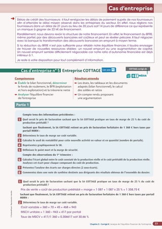 Chapitre 2
Chapitre 2
Chapitre 3 - Corrigé ◗ L’analyse de l’équilibre financier de l’entreprise
©
FontainePicard
-
Reproduction
interdite
77
Cas d’entreprise
Délais de crédit des fournisseurs: il faut renégocier les délais de paiement auprès de nos fournisseurs
afin d’atteindre le délai moyen observé dans les entreprises du secteur. En effet, nous réglons nos
fournisseurs dans un délai de 21 jours au lieu de 35 jours soit 14 jours de différence ce qui représente
un manque à gagner de 22 k€ de financement.
Parallèlement, nous devons revoir la structure de notre financement. En effet, le financement du BFRE,
même partiel, par des découverts bancaires est coûteux et peut se révéler précaire. Il faut négocier
avec la banque la transformation des découverts bancaires en emprunt à moyen terme.
Si la réduction du BFRE n’est pas suffisante pour rétablir notre équilibre financier, il faudra envisager
de trouver de nouvelles ressources stables: un nouvel emprunt ou une augmentation de capital.
Un nouvel emprunt semble difficilement négociable car notre ratio d’autonomie financière est déjà
inférieur à 1.
Je reste à votre disposition pour tout complément d’information.
Cas d’entreprise n° 5 Entreprise COTTAGE
Compétences
Établir le bilan fonctionnel, déterminer
le fonds de roulement, le BFR (exploitation
et hors exploitation) et la trésorerie nette
Analyser l’équilibre financier
de l’entreprise
Résultat attendu

Les états, les tableaux et les documents
adaptés (bilan fonctionnel), le calcul
des soldes et ratios

Un compte rendu proposant
une argumentation
Lien avec P5 COTTAGE-corrigé.xls
MÉDIA
B I
Partie 1
Compte tenu des informations précédentes :
Quel serait le prix de facturation sachant que la SA COTTAGE pratique un taux de marge de 25 % du coût de
production préétabli ?
Sachant que finalement, la SA COTTAGE retient un prix de facturation forfaitaire de 1 360 € hors taxes par
portail HORN :
Déterminez le taux de marge sur coût variable.
Calculez le seuil de rentabilité pour cette nouvelle activité en valeur et en quantité (nombre de portails).
Représentez graphiquement le SR.
Définissez le point mort et la marge de sécurité.
Compte des observations du 1er
trimestre :
Calculez l’écart global entre le coût constaté de la production réelle et le coût préétabli de la production réelle.
Analysez cet écart pour chaque composant du coût de production.
Présentez l’analyse des écarts sur charges directes (2 sous-écarts).
Commentez dans une note de synthèse destinée aux dirigeants des résultats obtenus de l’ensemble du dossier.
1
2
3
4
5
6
7
8
➜
Quel serait le prix de facturation sachant que la SA COTTAGE pratique un taux de marge de 25 % du coût de
production préétabli ?
Prix de vente = coût de production préétabli + marge = 1 087 + 1 087 x 25 % = 1 358,75 €
Sachant que finalement, la SA COTTAGE retient un prix de facturation forfaitaire de 1 360 € hors taxes par portail
HORN :
Déterminez le taux de marge sur coût variable.
Coût variable = 360 + 70 + 45 + 468 = 943
MSCV unitaire = 1 360 – 943 = 417 par portail
Taux de MSCV = 417/1 360 = 0,306617 soit 30,66 %
1
2
 