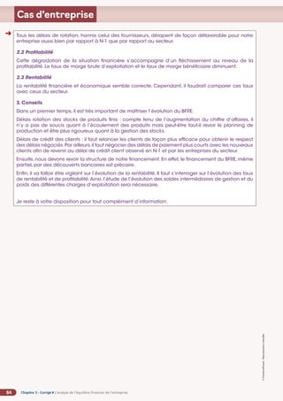 Chapitre 3 - Corrigé ◗ L’analyse de l’équilibre financier de l’entreprise
84
©
FontainePicard
-
Reproduction
interdite
Cas d’entreprise
Tous les délais de rotation, hormis celui des fournisseurs, dérapent de façon défavorable pour notre
entreprise aussi bien par rapport à N-1 que par rapport au secteur.
2.2 Profitabilité
Cette dégradation de la situation financière s’accompagne d’un fléchissement au niveau de la
profitabilité. Le taux de marge brute d’exploitation et le taux de marge bénéficiaire diminuent.
2.3 Rentabilité
La rentabilité financière et économique semble correcte. Cependant, il faudrait comparer ces taux
avec ceux du secteur.
3. Conseils
Dans un premier temps, il est très important de maîtriser l’évolution du BFRE.
Délais rotation des stocks de produits finis : compte tenu de l’augmentation du chiffre d’affaires, il
n’y a pas de soucis quant à l’écoulement des produits mais peut-être faut-il revoir le planning de
production et être plus rigoureux quant à la gestion des stocks.
Délais de crédit des clients : il faut relancer les clients de façon plus efficace pour obtenir le respect
des délais négociés.Par ailleurs,il faut négocier des délais de paiement plus courts avec les nouveaux
clients afin de revenir au délai de crédit client observé en N-1 et par les entreprises du secteur.
Ensuite, nous devons revoir la structure de notre financement. En effet, le financement du BFRE, même
partiel, par des découverts bancaires est précaire.
Enfin, il va falloir être vigilant sur l’évolution de la rentabilité. Il faut s’interroger sur l’évolution des taux
de rentabilité et de profitabilité.Ainsi, l’étude de l’évolution des soldes intermédiaires de gestion et du
poids des différentes charges d’exploitation sera nécessaire.
Je reste à votre disposition pour tout complément d’information.
➜
 