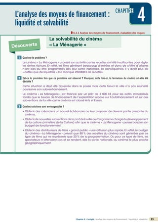 CHAPITRE
L’analyse des moyens de financement :
liquidité et solvabilité
6.4.1 Analyse des moyens de financement, évaluation des risques
4
4
4
Découverte
La solvabilité du cinéma
« La Ménagerie »
Quel est le problème ?
Le cinéma « La Ménagerie » a cessé son activité car les recettes ont été insuffisantes pour régler
les dettes échues. En effet, les films générant beaucoup d’entrées et donc de chiffre d’affaires
n’ont pas pu être programmés dès leur sortie nationale. En conséquence, il y avait plus de
« dettes que de liquidités ». Il a manqué 250000 € de recettes.
Est-ce la première fois que ce problème est observé ? Pourquoi, cette fois-ci, la fermeture du cinéma a-t-elle été
décidée ?
Cette situation a déjà été observée dans le passé mais cette fois-ci la ville n’a pas souhaité
poursuivre son subventionnement.
Le cinéma « La Ménagerie » est financé par un prêt de 2 000 k€ pour les actifs immobilisés
tandis que le besoin de financement de l’exploitation repose sur l’autofinancement et sur des
subventions de la ville car le cinéma est classé Arts et Essais.

Quelles solutions sont envisageables ?
• Obtenir des créanciers un nouvel échéancier ou leur proposer de devenir partie prenante du
cinéma.
• Obtenirdenouvellessubventionsdelapartdelavilleoud’organismechargédudéveloppement
de la culture (ministère de la Culture) afin que le cinéma « La Ménagerie » puisse boucler son
budget de fonctionnement.
• Obtenir des distributeurs de films « grand public » une diffusion plus rapide. En effet, le budget
du cinéma « La Ménagerie » prévoit que 80 % des recettes du cinéma sont générées par ce
type de films qui ne représente que 20 % de la programmation. Or, pour ce type de films, les
spectateurs n’attendent pas et se rendent, dès la sortie nationale, au cinéma le plus proche
géographiquement.
1
2
3
85
Chapitre 4 - Corrigé ◗ L’analyse des moyens de financement : liquidité et solvabilité
©
FontainePicard
-
Reproduction
interdite
 