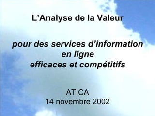 L’Analyse de la Valeur
pour des services d’information
en ligne
efficaces et compétitifs
ATICA
14 novembre 2002
 