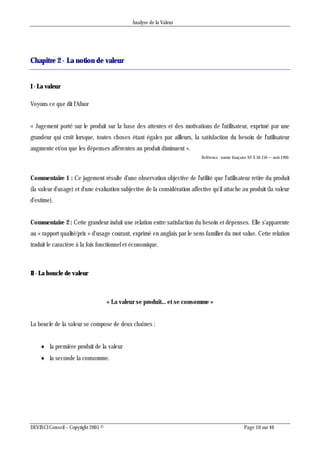 Analyse de la Valeur
DEVINCI Conseil – Copyright 2005 © Page 10 sur 46
Chapitre 2 - La notion de valeur
I - La valeur
Voyons ce que dit l'Afnor
« Jugement porté sur le produit sur la base des attentes et des motivations de l'utilisateur, exprimé par une
grandeur qui croît lorsque, toutes choses étant égales par ailleurs, la satisfaction du besoin de l'utilisateur
augmente et/ou que les dépenses afférentes au produit diminuent ».
Référence : norme française NF X 50-150 — août 1990.
Commentaire 1 : Ce jugement résulte d'une observation objective de l'utilité que l'utilisateur retire du produit
(la valeur d'usage) et d'une évaluation subjective de la considération affective qu'il attache au produit (la valeur
d'estime).
Commentaire 2 : Cette grandeur induit une relation entre satisfaction du besoin et dépenses. Elle s'apparente
au « rapport qualité/prix » d'usage courant, exprimé en anglais par le sens familier du mot value. Cette relation
traduit le caractère à la fois fonctionnel et économique.
II - La boucle de valeur
« La valeur se produit... et se consomme »
La boucle de la valeur se compose de deux chaînes :
 la première produit de la valeur
 la seconde la consomme.
 