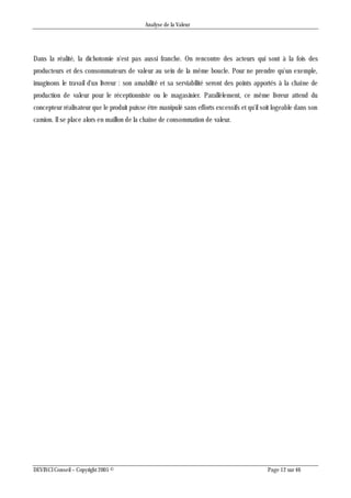 Analyse de la Valeur
DEVINCI Conseil – Copyright 2005 © Page 12 sur 46
Dans la réalité, la dichotomie n'est pas aussi franche. On rencontre des acteurs qui sont à la fois des
producteurs et des consommateurs de valeur au sein de la même boucle. Pour ne prendre qu'un exemple,
imaginons le travail d'un livreur : son amabilité et sa serviabilité seront des points apportés à la chaîne de
production de valeur pour le réceptionniste ou le magasinier. Parallèlement, ce même livreur attend du
concepteur réalisateur que le produit puisse être manipulé sans efforts excessifs et qu'il soit logeable dans son
camion. Il se place alors en maillon de la chaîne de consommation de valeur.
 