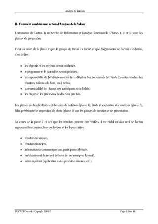 Analyse de la Valeur
DEVINCI Conseil – Copyright 2005 © Page 14 sur 46
II - Comment conduire une action d'Analyse de la Valeur
L'orientation de l'action, la recherche de l'information et l'analyse fonctionnelle (Phases 1, 2 et 3) sont des
phases de préparation.
C'est au cours de la phase 2 que le groupe de travail est formé et que l'organisation de l'action est définie,
c'est-à-dire :
 les objectifs et les moyens seront confirmés,
 le programme et le calendrier seront précisés,
 la responsabilité de l'établissement et de la diffusion des documents de l'étude (comptes rendus des
réunions, tableaux de bord, etc.) définie,
 la responsabilité de chacun des participants sera définie,
 les étapes et les processus de décision précisés.
Les phases recherche d'idées et de voies de solutions (phase 4), étude et évaluation des solutions (phase 5),
bilan prévisionnel et proposition de choix (phase 6) sont les phases de création et de présentation.
Au cours de la phase 7 et dès que les résultats peuvent être vérifiés, il est établi un bilan réel de l'action
regroupant les constats, les conclusions et les leçons à tirer :
 résultats techniques,
 résultats financiers,
 informations à communiquer aux participants à l'étude,
 enrichissement du recueil de base (expérience pour l'avenir),
 suites à prévoir (application à des produits similaires, etc.).
 