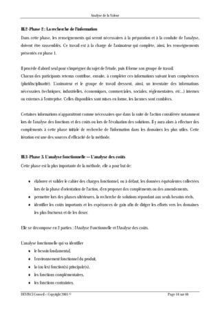 Analyse de la Valeur
DEVINCI Conseil – Copyright 2005 © Page 16 sur 46
III.2 -Phase 2 : La recherche de l'information
Dans cette phase, les renseignements qui seront nécessaires à la préparation et à la conduite de l'analyse,
doivent être rassemblés. Ce travail est à la charge de l'animateur qui complète, ainsi, les renseignements
présentés en phase 1.
Il procède d'abord seul pour s'imprégner du sujet de l'étude, puis il forme son groupe de travail.
Chacun des participants retenus contribue, ensuite, à compléter ces informations suivant leurs compétences
(pluridisciplinarité). L'animateur et le groupe de travail dressent, ainsi, un inventaire des informations
nécessaires (techniques, industrielles, économiques, commerciales, sociales, réglementaires, etc...) internes
ou externes à l'entreprise. Celles disponibles sont mises en forme, les lacunes sont comblées.
Certaines informations n'apparaîtront comme nécessaires que dans la suite de l'action considérée notamment
lors de l'analyse des fonctions et des coûts ou lors de l'évaluation des solutions. Il y aura alors à effectuer des
compléments à cette phase initiale de recherche de l'information dans les domaines les plus utiles. Cette
itération est une des sources d'efficacité de la méthode.
III.3 -Phase 3. L'analyse fonctionnelle — L'analyse des coûts
Cette phase est la plus importante de la méthode, elle a pour but de:
 élaborer et valider le cahier des charges fonctionnel, ou à défaut, les données équivalentes collectées
lors de la phase d'orientation de l'action, d'en proposer des compléments ou des amendements,
 permettre lors des phases ultérieures, la recherche de solutions répondant aux seuls besoins réels,
 identifier les coûts importants et les espérances de gain afin de diriger les efforts vers les domaines
les plus fructueux et de les doser.
Elle se décompose en 2 parties : l'Analyse Fonctionnelle et l'Analyse des coûts.
L'analyse fonctionnelle qui va identifier
 le besoin fondamental,
 l'environnement fonctionnel du produit,
 la (ou les) fonction(s) principale(s),
 les fonctions complémentaires,
 les fonctions contraintes.
 