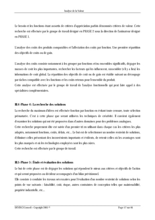 Analyse de la Valeur
DEVINCI Conseil – Copyright 2005 © Page 17 sur 46
Le besoin et les fonctions étant assortis de critères d'appréciation parfois dénommés critères de valeur. Cette
recherche est effectuée par le groupe de travail désigné en PHASE 2 sous la direction de l'animateur désigné
en PHASE 1.
L'analyse des coûts des produits comparables et l'affectation des coûts par fonction. Une première répartition
des objectifs de coûts ou de gain.
L'analyse des coûts consiste notamment à les grouper par fonctions et/ou ensembles significatifs, dégager les
masses de coût les plus importantes, rechercher les facteurs qui les influencent, rassembler (s'il y a lieu) les
informations de coût global. La répartition des objectifs de coût ou de gain est établie suivant un découpage
par tâches compatible avec les fonctions et les coûts retenus pour l'ensemble du produit.
Cette analyse est effectuée par le groupe de travail de l'analyse fonctionnelle qui peut faire appel à des
spécialistes complémentaires.
III.4 -Phase 4 : La recherche des solutions
La recherche du maximum d'idées est effectuée fonction par fonction en évitant toute censure, toute sélection
prématurée. C'est à cette phase que seront utilisées les techniques de créativité. Il convient également
d'examiner les solutions qui ont été proposées dans d'autres domaines pour des problèmes analogues.
Cette recherche proprement dite est suivie d'un premier tri en utilisant dans chaque cas les critères les plus
adaptés, notamment fonctions, coûts, délais, etc... Le but est de sélectionner un nombre restreint de solutions,
d'éliminer celles présentant des inconvénients importants et évidents, de retenir celles où les avantages sont
les plus marqués et où les technologies employées sont les plus sûres.
Cette recherche est effectuée par le groupe de travail.
III.5 -Phase 5 : Étude et évaluation des solutions
Le but de cette phase est de dégager les solutions qui répondent le mieux aux critères et objectifs de l'action
et qui seront proposées au décideur accompagnés d'un bilan prévisionnel.
Elle consiste à conduire les travaux nécessaires pour l'évaluation d'un nombre restreint de solutions selon les
points de vue suivants : faisabilité, coût, risque, autres contraintes de conception telles que maintenabilité,
propriété industrielle, etc...
 
