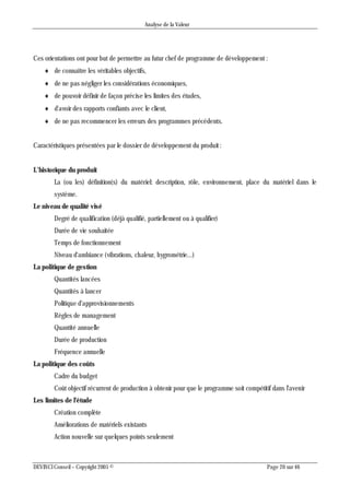 Analyse de la Valeur
DEVINCI Conseil – Copyright 2005 © Page 20 sur 46
Ces orientations ont pour but de permettre au futur chef de programme de développement :
 de connaître les véritables objectifs,
 de ne pas négliger les considérations économiques,
 de pouvoir définir de façon précise les limites des études,
 d'avoir des rapports confiants avec le client,
 de ne pas recommencer les erreurs des programmes précédents.
Caractéristiques présentées par le dossier de développement du produit :
L’historique du produit
La (ou les) définition(s) du matériel: description, rôle, environnement, place du matériel dans le
système.
Le niveau de qualité visé
Degré de qualification (déjà qualifié, partiellement ou à qualifier)
Durée de vie souhaitée
Temps de fonctionnement
Niveau d'ambiance (vibrations, chaleur, hygrométrie...)
La politique de gestion
Quantités lancées
Quantités à lancer
Politique d'approvisionnements
Règles de management
Quantité annuelle
Durée de production
Fréquence annuelle
La politique des coûts
Cadre du budget
Coût objectif récurrent de production à obtenir pour que le programme soit compétitif dans l'avenir
Les limites de l'étude
Création complète
Améliorations de matériels existants
Action nouvelle sur quelques points seulement
 