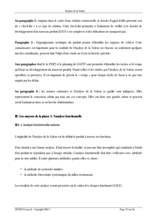 Analyse de la Valeur
DEVINCI Conseil – Copyright 2005 © Page 22 sur 46
Au paragraphe 2 : toujours dans le cadre d'une relation contractuelle, le dossier d'appel d'offre présenté sert
de « check-list » à ce type de relation. Cette check-list permettra à l'animateur de vérifier si le dossier de
développement d'un nouveau produit (D.D.P.) est complet et si des indications ne manquent pas.
Paragraphe 3 : l'organigramme technique du produit permet d'identifier les organes de celui-ci. Cette
connaissance est importante pour la conduite de l'Analyse de la Valeur car chacun, ou seulement quelques
uns des constituants, peuvent faire l'objet d'une étude ou d’une recherche spéciale.
Aux paragraphes 4 et 5 : le PERT et le planning de GANTT vont permettre d'identifier les taches et le temps
qu'il faut au développement du nouveau produit. Parmi celles-ci les études par l'Analyse de la Valeur seront
spécifiées et précisées. II est important de prévoir le « temps » pour chaque tâche de façon à ne pas être
surpris par les délais.
Au paragraphe 6 : les normes existantes et l'Analyse de la Valeur et qualité sont indiquées. Elles
représentent le consensus admis par tous sur ces concepts. Elles ont donc une grande valeur et peuvent
servir l'animateur dans sa recherche d'informations.
III - Les moyens de la phase 3 : l'analyse fonctionnelle
III.1 -L’analyse fonctionnelle externe
L'originalité de l'Analyse de la Valeur est de définir le produit à travers ses fonctions.
Pour aboutir à une bonne analyse, il faut trouver la totalité, et non une liste incomplète qui conduirait à l'étude
d'un produit ne répondant pas à l'usage attendu. L'analyse fonctionnelle doit donc s'effectuer avec méthode
pour ne rien oublier. II existe plusieurs méthodes, parmi celles-ci, citons :
 la méthode de recherche intuitive,
 la méthode d'inventaire systématique du milieu environnant.
Les résultats de cette analyse seront présentés sur le cahier des charges fonctionnel (CdCF).
 