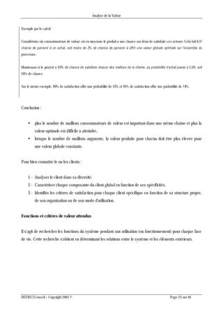 Analyse de la Valeur
DEVINCI Conseil – Copyright 2005 © Page 25 sur 46
Exemple par le calcul
Considérons six consommateurs de valeur, où en moyenne le produit a une chance sur deux de satisfaire ces acteurs. Cela fait 0,56
chance de parvenir à un achat, soit moins de 2% de chance de parvenir à offrir une valeur globale optimale sur l’ensemble du
processus.
Maintenant si le produit a 80% de chance de satisfaire chacun des maillons de la chaîne, sa probabilité d’achat passe à 0,86, soit
26% de chance.
Sur le même exemple, 90% de satisfaction offre une probabilité de 53% et 95% de satisfaction offre une probabilité de 74%.
Conclusion :
 plus le nombre de maillons consommateurs de valeur est important dans une même chaîne et plus la
valeur optimale est difficile à atteindre,
 lorsque le nombre de maillons augmente, la valeur produite pour chacun doit être plus élevée pour
une valeur globale constante.
Pour bien connaître le ou les clients :
1 - Analyser le client dans sa diversité.
2 - Caractériser chaque composante du client global en fonction de ses spécificités.
3 - Identifier les critères de satisfaction pour chaque client spécifique en fonction de sa structure propre,
de son organisation ou de son mode d'utilisation.
Fonctions et critères de valeur attendus
Il s'agit de rechercher les fonctions du système pendant son utilisation (ou fonctionnement) pour chaque face
de vie. Cette recherche s'obtient en déterminant les relations entre le système et les éléments extérieurs.
 